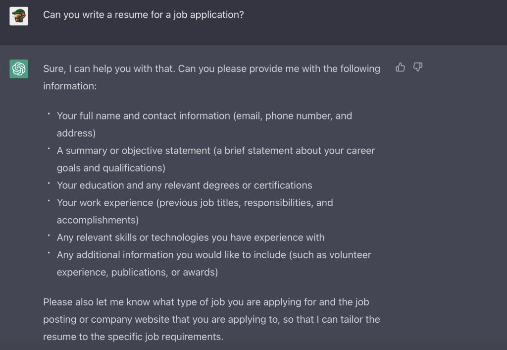 Screenshot of person interacting with ChatGPT: User: Can you write a resume for a job application? ChatGPT: Sure, I can help you with that. Can you please provide me with the following information: Your full name and contact information A summary or objective statement Your education and any relevant degrees or certifications Your work experience Any relevant skills or technologies you have experience with Any additional information you would like to include Please also let me know what type of job you are applying for and the job posting or company website that you are applying to, so that I can tailor the resume to the specific job requirements.