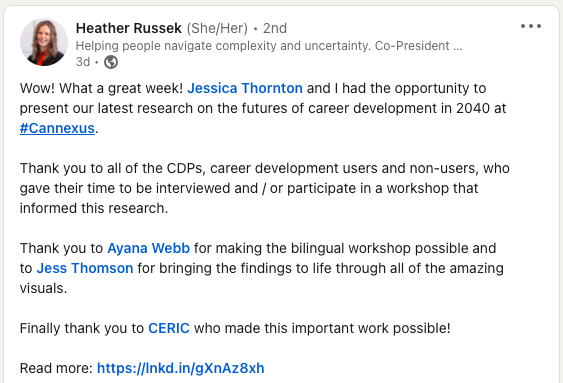 LinkedIn: Wow! What a great week! Jessica Thornton and I had the opportunity to present our latest research on the futures of career development in 2040 at hashtag#Cannexus. 

Thank you to all of the CDPs, career development users and non-users, who gave their time to be interviewed and / or participate in a workshop that informed this research. 

Thank you to Ayana Webb for making the bilingual workshop possible and to Jess Thomson for bringing the findings to life through all of the amazing visuals. 

Finally thank you to CERIC who made this important work possible!